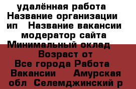 удалённая работа › Название организации ­ ип › Название вакансии ­ модератор сайта › Минимальный оклад ­ 39 500 › Возраст от ­ 18 - Все города Работа » Вакансии   . Амурская обл.,Селемджинский р-н